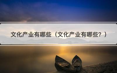 文化产业有哪些（文化产业有哪些？）