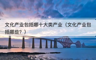 文化产业包括哪十大类产业（文化产业包括哪些？）