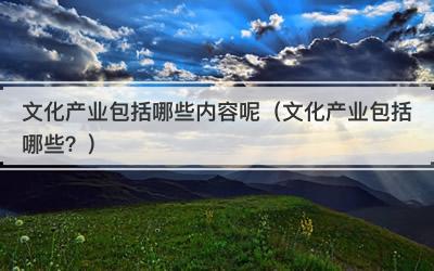 文化产业包括哪些内容呢（文化产业包括哪些？）