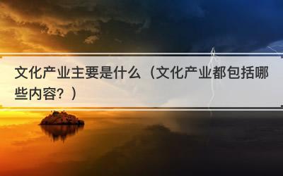文化产业主要是什么（文化产业都包括哪些内容？）