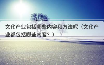 文化产业包括哪些内容和方法呢（文化产业都包括哪些内容？）