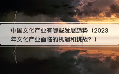中国文化产业有哪些发展趋势（2023年文化产业面临的机遇和挑战？）