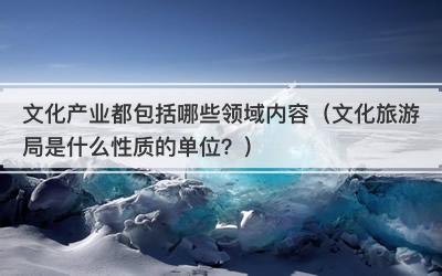文化产业都包括哪些领域内容（文化旅游局是什么性质的单位？）